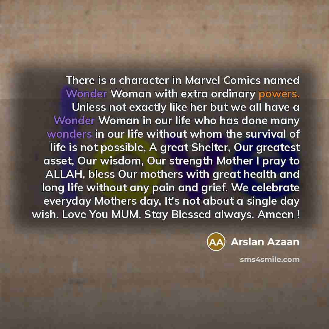 “There is a character in Marvel Comics named Wonder Woman with extra ordinary powers. Unless not exactly like her but we all have a Wonder Woman in our life who has done many wonders in our life without whom the survival of life is not possible, A great Shelter, Our greatest asset, Our wisdom, Our…” quote by Arslan Azaan
