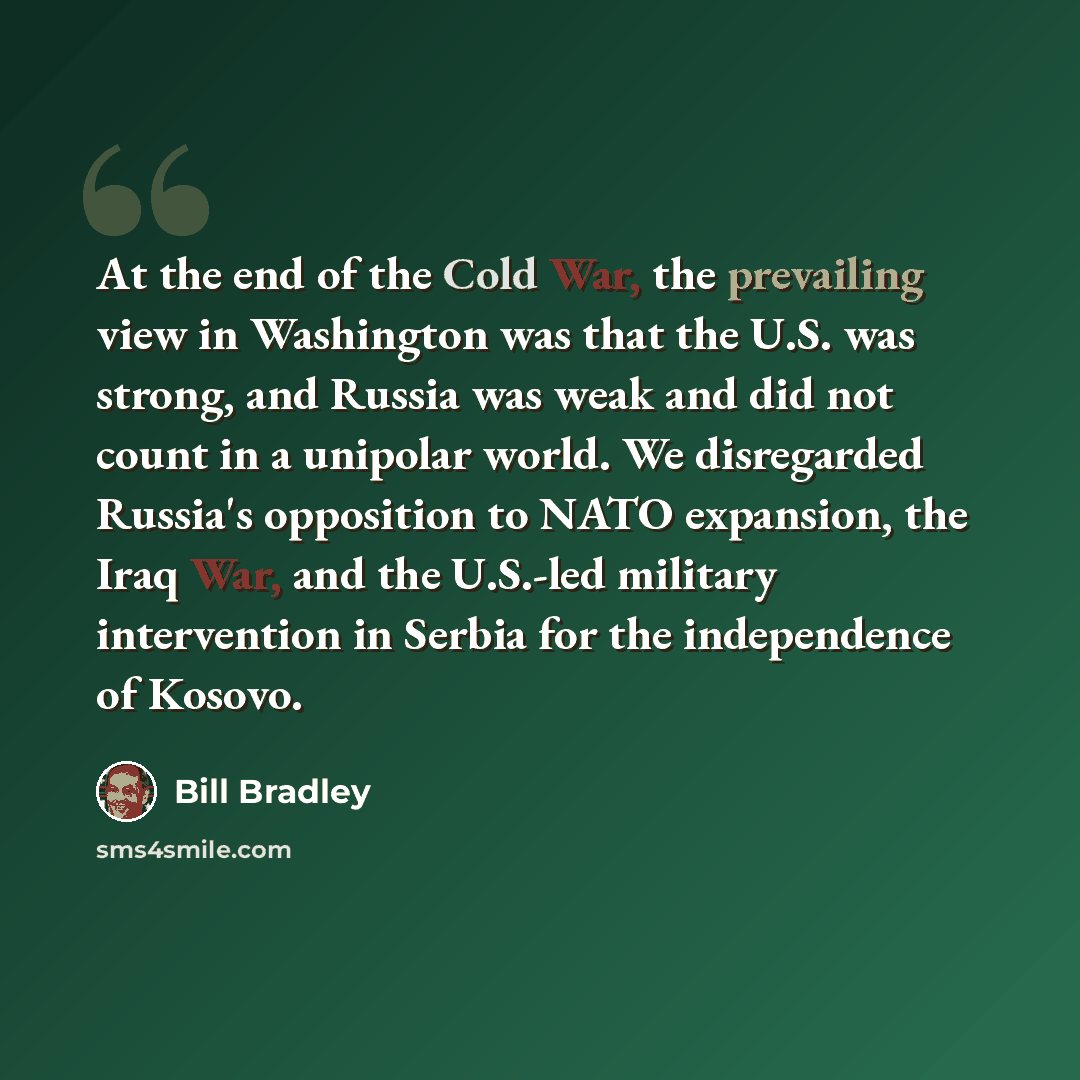 “At the end of the Cold War, the prevailing view in Washington was that the U.S. was strong, and Russia was weak and did not count in a unipolar world. We disregarded Russia's opposition to NATO expansion, the Iraq War, and the U.S.-led military intervention in Serbia for the independence of Kosovo.” quote by Bill Bradley