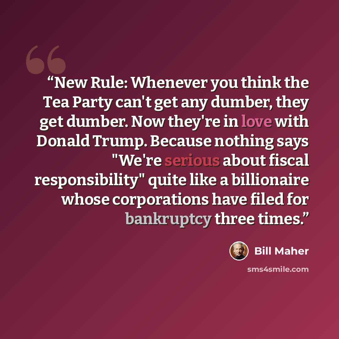 “New Rule: Whenever you think the Tea Party can't get any dumber, they get dumber. Now they're in love with Donald Trump. Because nothing says "We're serious about fiscal responsibility" quite like a billionaire whose corporations have filed for bankruptcy three times.” quote by Bill Maher