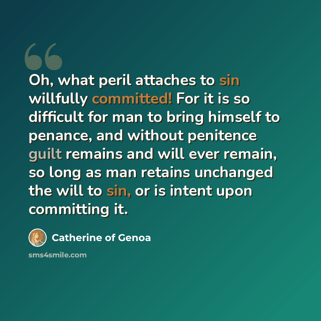 “Oh, what peril attaches to sin willfully committed! For it is so difficult for man to bring himself to penance, and without penitence guilt remains and will ever remain, so long as man retains unchanged the will to sin, or is intent upon committing it.” quote by Catherine of Genoa