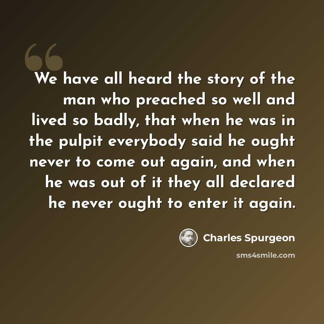 “We have all heard the story of the man who preached so well and lived so badly, that when he was in the pulpit everybody said he ought never to come out again, and when he was out of it they all declared he never ought to enter it again.” quote by Charles Spurgeon