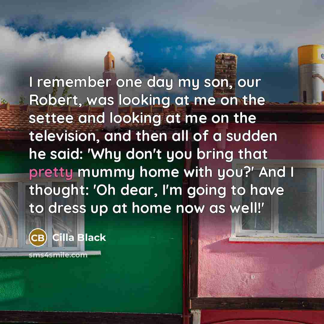 “I remember one day my son, our Robert, was looking at me on the settee and looking at me on the television, and then all of a sudden he said: 'Why don't you bring that pretty mummy home with you?' And I thought: 'Oh dear, I'm going to have to dress up at home now as well!'” quote by Cilla Black