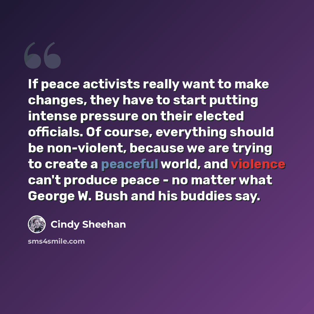 “If peace activists really want to make changes, they have to start putting intense pressure on their elected officials. Of course, everything should be non-violent, because we are trying to create a peaceful world, and violence can't produce peace - no matter what George W. Bush and his buddies say.” quote by Cindy Sheehan