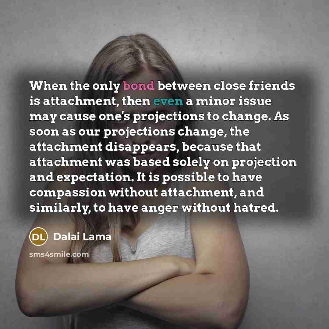 “When the only bond between close friends is attachment, then even a minor issue may cause one's projections to change. As soon as our projections change, the attachment disappears, because that attachment was based solely on projection and expectation. It is possible to have compassion without…” quote by Dalai Lama