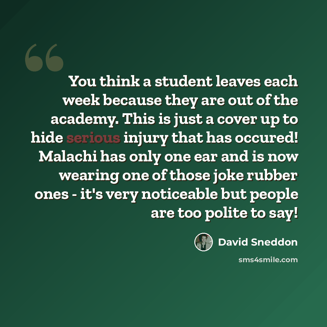 “You think a student leaves each week because they are out of the academy. This is just a cover up to hide serious injury that has occured! Malachi has only one ear and is now wearing one of those joke rubber ones - it's very noticeable but people are too polite to say!” quote by David Sneddon