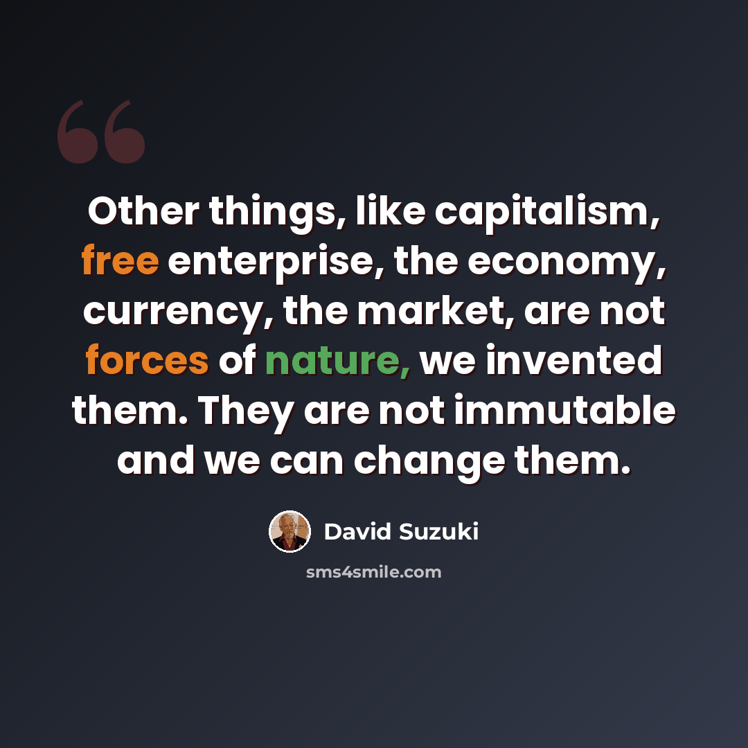 “Other things, like capitalism, free enterprise, the economy, currency, the market, are not forces of nature, we invented them. They are not immutable and we can change them.” quote by David Suzuki