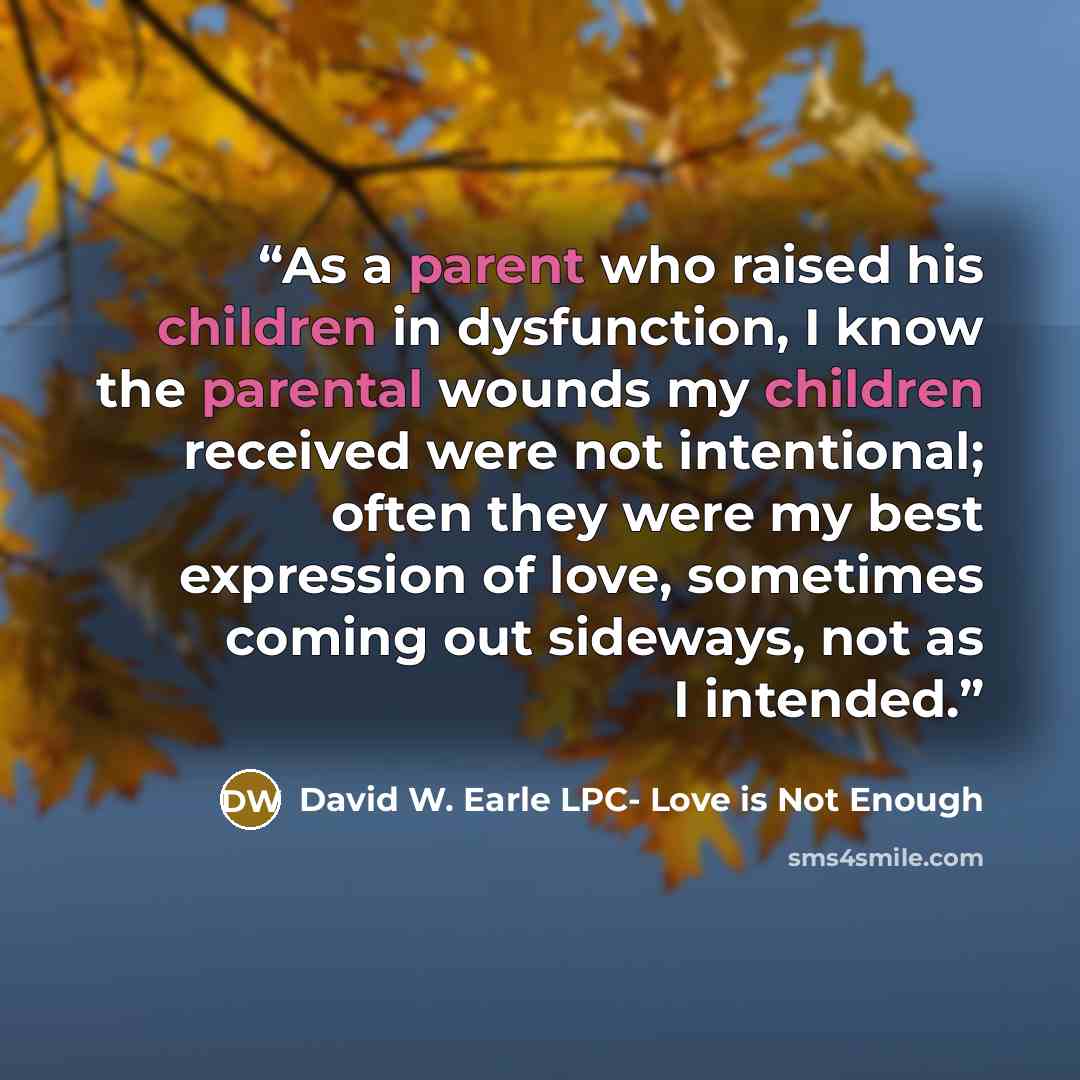 “As a parent who raised his children in dysfunction, I know the parental wounds my children received were not intentional; often they were my best expression of love, sometimes coming out sideways, not as I intended.” quote by David W. Earle LPC- Love is Not Enough