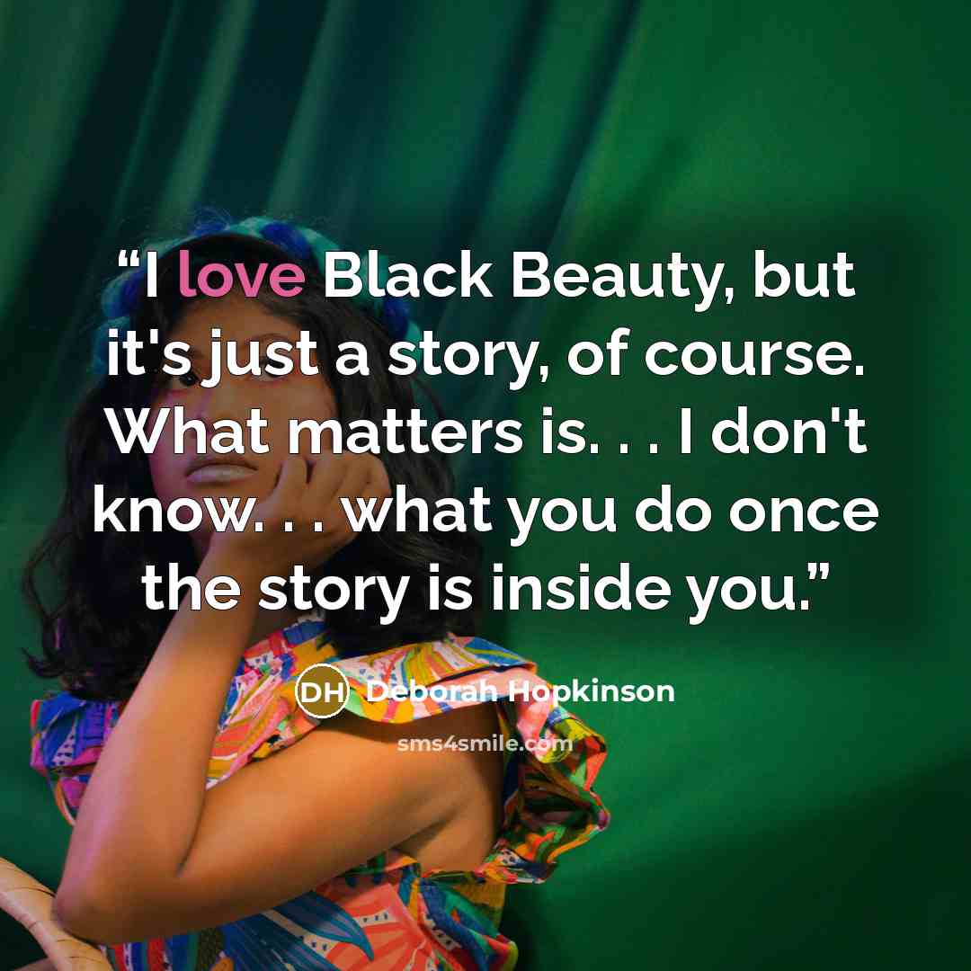 “I love Black Beauty, but it's just a story, of course. What matters is. . . I don't know. . . what you do once the story is inside you.” quote by Deborah Hopkinson