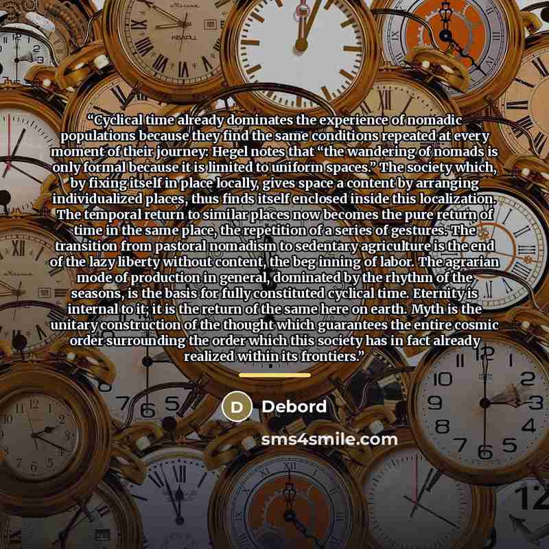 “Cyclical time already dominates the experience of nomadic populations because they find the same conditions repeated at every moment of their journey: Hegel notes that “the wandering of nomads is only formal because it is limited to uniform spaces.” The society which, by fixing itself in place…” quote by Debord