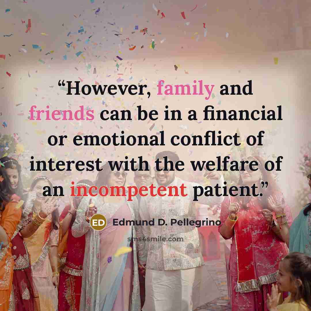 “However, family and friends can be in a financial or emotional conflict of interest with the welfare of an incompetent patient.” quote by Edmund D. Pellegrino
