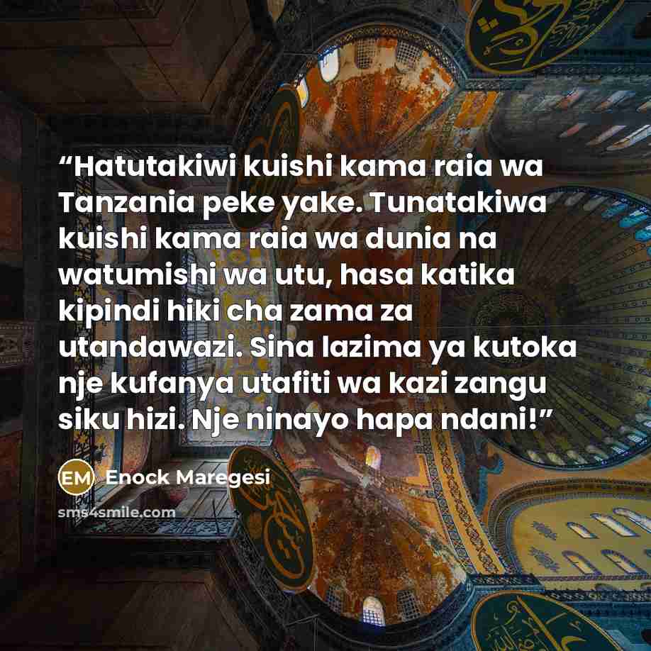 “Hatutakiwi kuishi kama raia wa Tanzania peke yake. Tunatakiwa kuishi kama raia wa dunia na watumishi wa utu, hasa katika kipindi hiki cha zama za utandawazi. Sina lazima ya kutoka nje kufanya utafiti wa kazi zangu siku hizi. Nje ninayo hapa ndani!” quote by Enock Maregesi