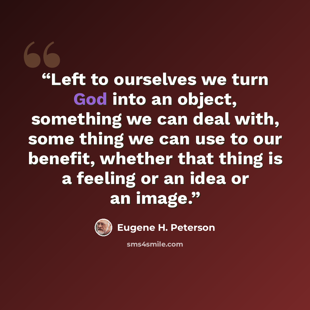 “Left to ourselves we turn God into an object, something we can deal with, some thing we can use to our benefit, whether that thing is a feeling or an idea or an image.” quote by Eugene H. Peterson