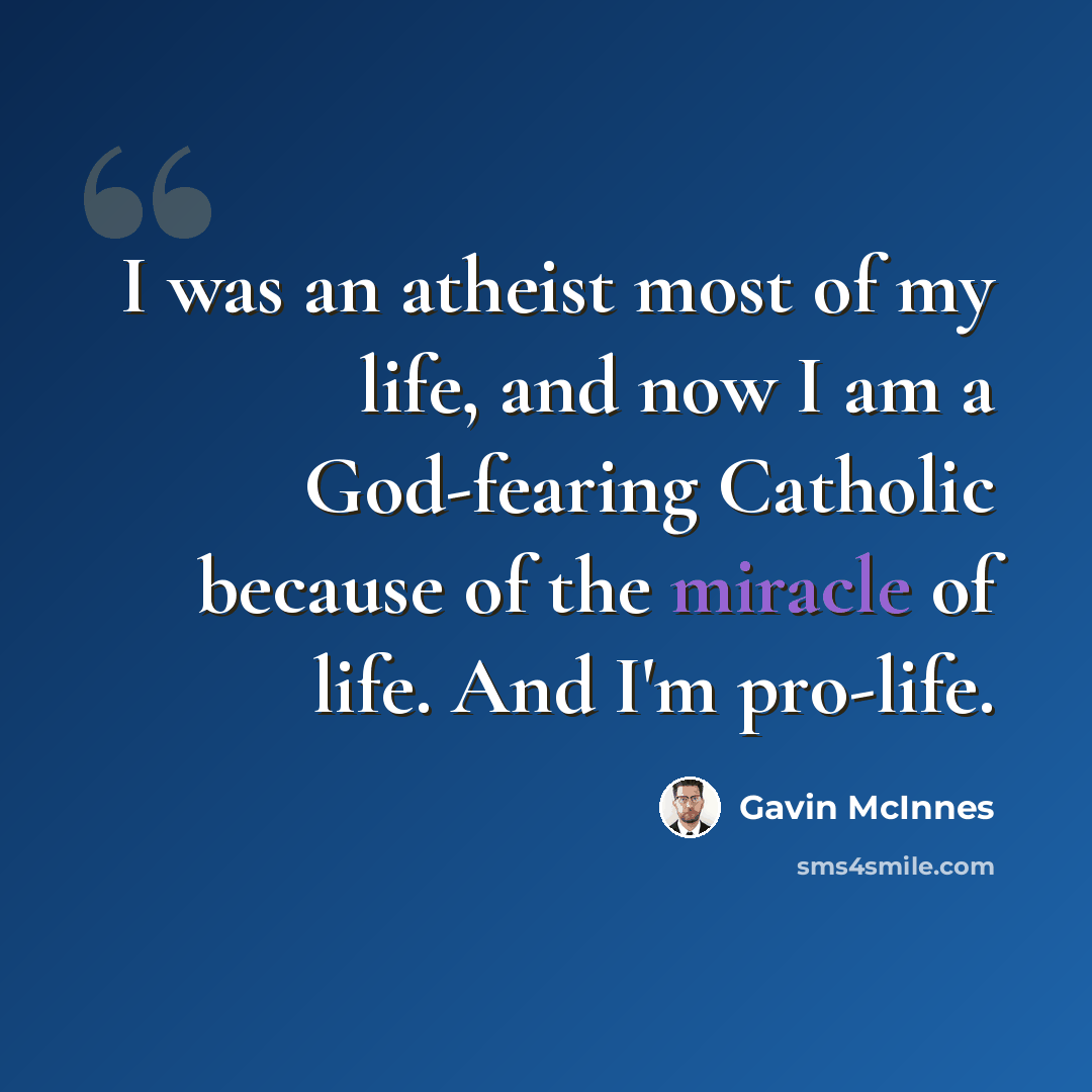 “I was an atheist most of my life, and now I am a God-fearing Catholic because of the miracle of life. And I'm pro-life.” quote by Gavin McInnes