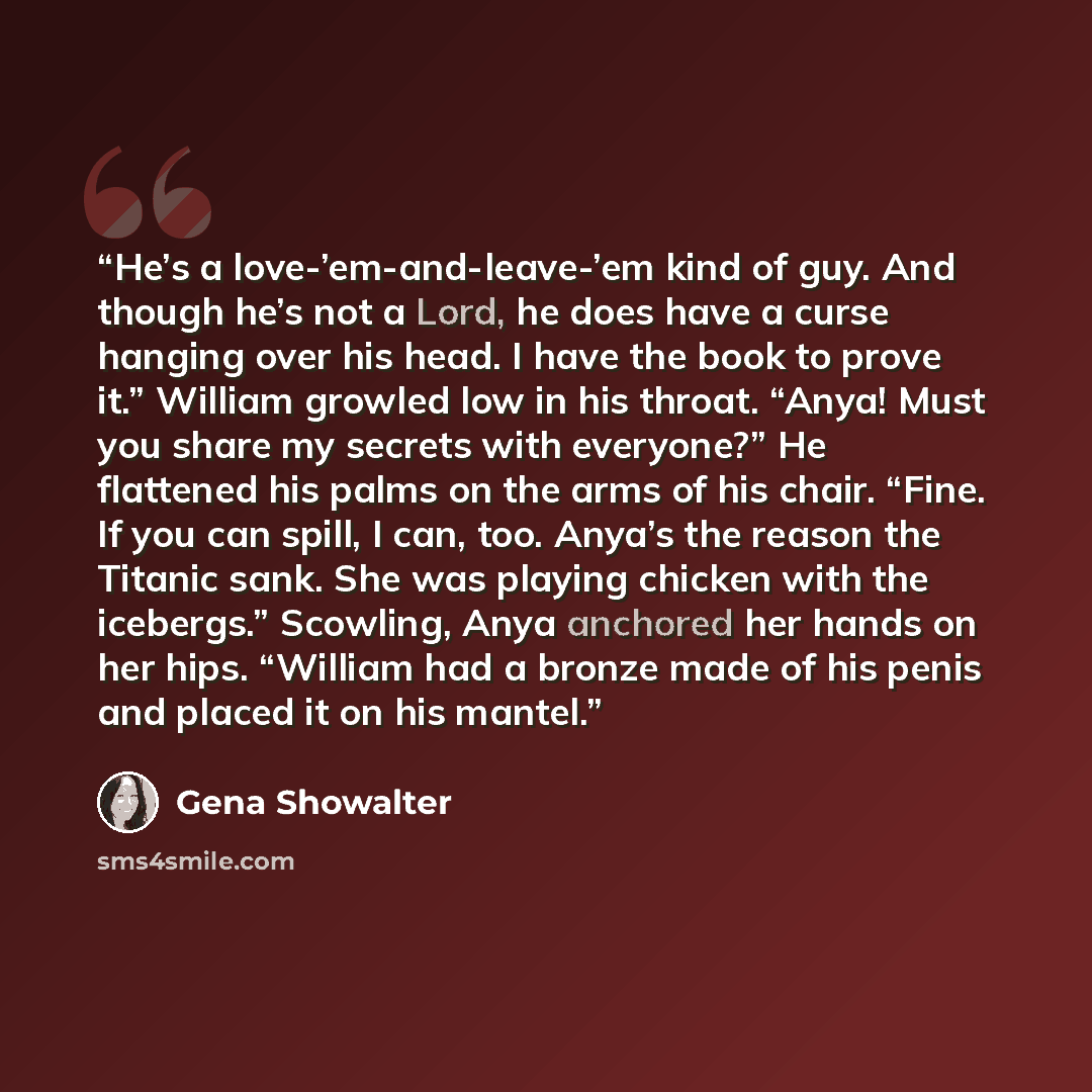 “He’s a love-’em-and-leave-’em kind of guy. And though he’s not a Lord, he does have a curse hanging over his head. I have the book to prove it.” William growled low in his throat. “Anya! Must you share my secrets with everyone?” He flattened his palms on the arms of his chair. “Fine. If you can…” quote by Gena Showalter