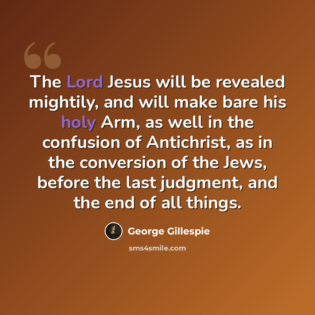 “The Lord Jesus will be revealed mightily, and will make bare his holy Arm, as well in the confusion of Antichrist, as in the conversion of the Jews, before the last judgment, and the end of all things.” quote by George Gillespie