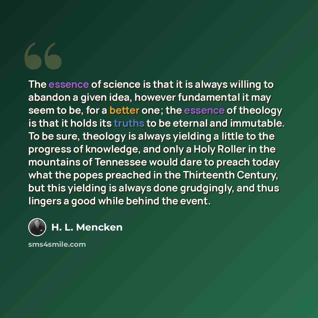 “The essence of science is that it is always willing to abandon a given idea, however fundamental it may seem to be, for a better one; the essence of theology is that it holds its truths to be eternal and immutable. To be sure, theology is always yielding a little to the progress of knowledge, and…” quote by H. L. Mencken