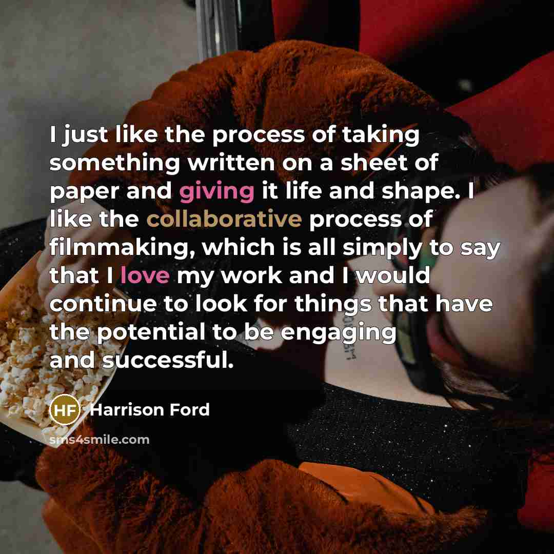 “I just like the process of taking something written on a sheet of paper and giving it life and shape. I like the collaborative process of filmmaking, which is all simply to say that I love my work and I would continue to look for things that have the potential to be engaging and successful.” quote by Harrison Ford