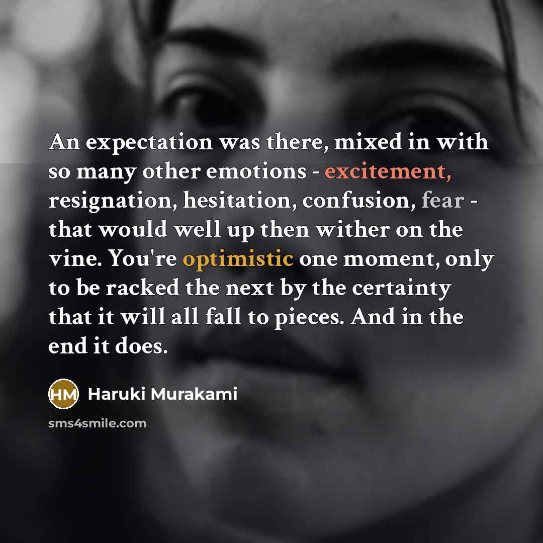 “An expectation was there, mixed in with so many other emotions - excitement, resignation, hesitation, confusion, fear - that would well up then wither on the vine. You're optimistic one moment, only to be racked the next by the certainty that it will all fall to pieces. And in the end it does.” quote by Haruki Murakami