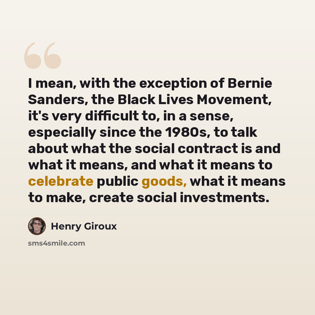 “I mean, with the exception of Bernie Sanders, the Black Lives Movement, it's very difficult to, in a sense, especially since the 1980s, to talk about what the social contract is and what it means, and what it means to celebrate public goods, what it means to make, create social investments.” quote by Henry Giroux