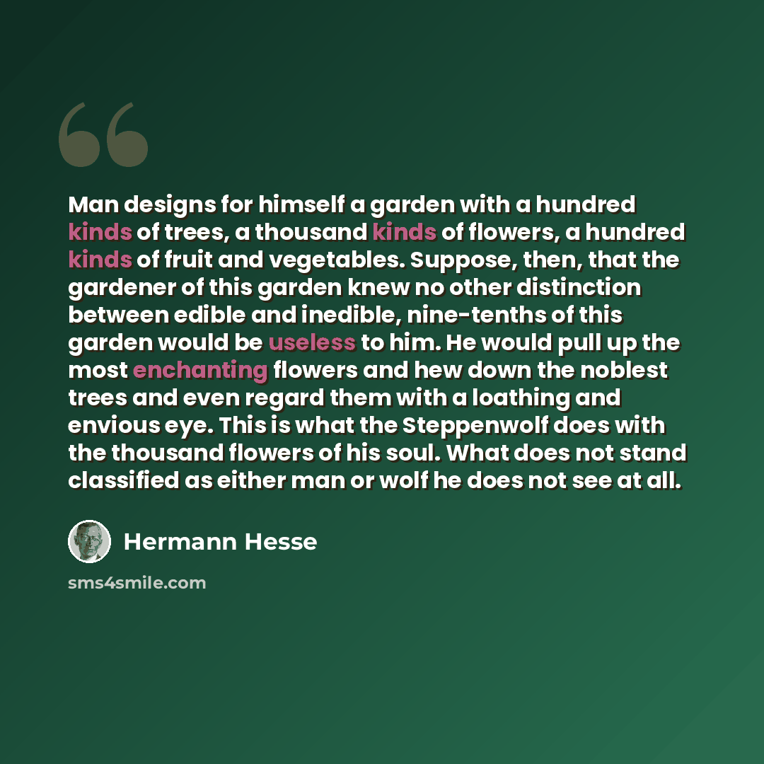 “Man designs for himself a garden with a hundred kinds of trees, a thousand kinds of flowers, a hundred kinds of fruit and vegetables. Suppose, then, that the gardener of this garden knew no other distinction between edible and inedible, nine-tenths of this garden would be useless to him. He would…” quote by Hermann Hesse