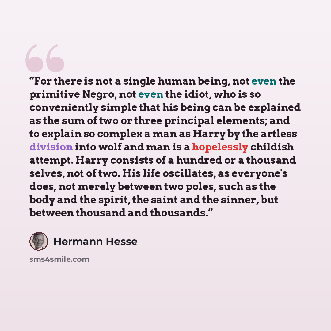 “For there is not a single human being, not even the primitive Negro, not even the idiot, who is so conveniently simple that his being can be explained as the sum of two or three principal elements; and to explain so complex a man as Harry by the artless division into wolf and man is a hopelessly…” quote by Hermann Hesse