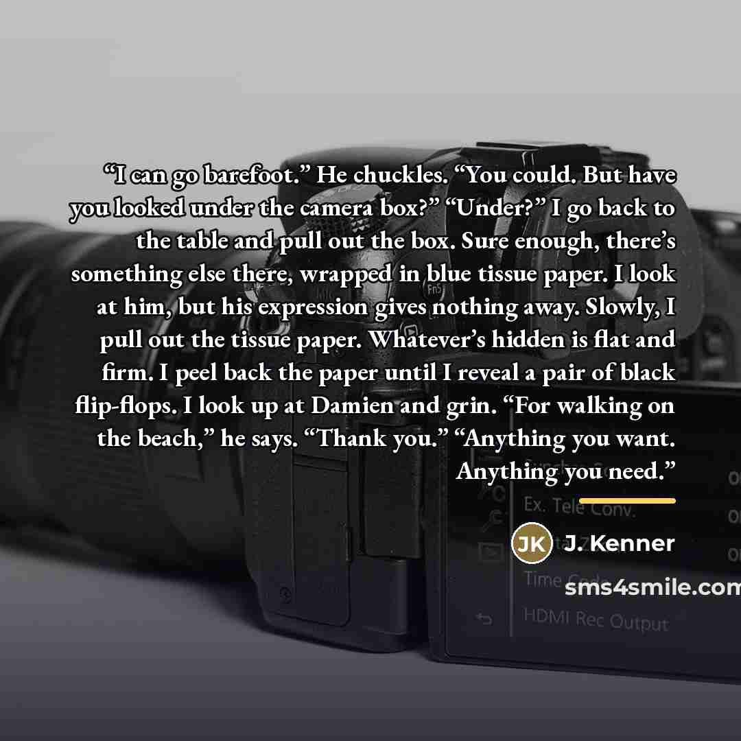 “I can go barefoot.” He chuckles. “You could. But have you looked under the camera box?” “Under?” I go back to the table and pull out the box. Sure enough, there’s something else there, wrapped in blue tissue paper. I look at him, but his expression gives nothing away. Slowly, I pull out the tissue…” quote by J. Kenner