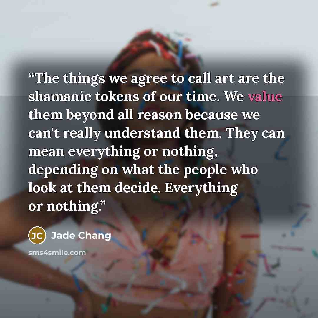“The things we agree to call art are the shamanic tokens of our time. We value them beyond all reason because we can't really understand them. They can mean everything or nothing, depending on what the people who look at them decide. Everything or nothing.” quote by Jade Chang