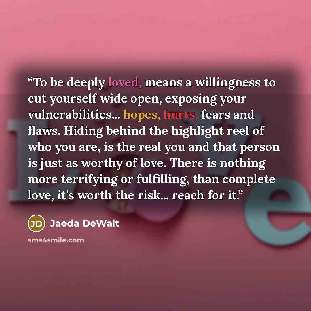 “To be deeply loved, means a willingness to cut yourself wide open, exposing your vulnerabilities... hopes, hurts, fears and flaws. Hiding behind the highlight reel of who you are, is the real you and that person is just as worthy of love. There is nothing more terrifying or fulfilling, than…” quote by Jaeda DeWalt