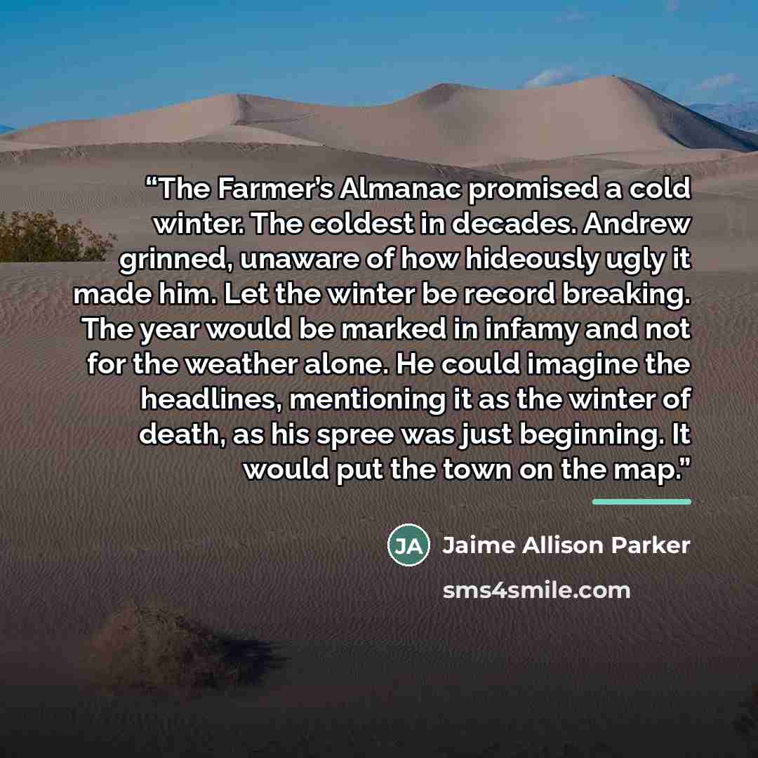 “The Farmer’s Almanac promised a cold winter. The coldest in decades. Andrew grinned, unaware of how hideously ugly it made him. Let the winter be record breaking. The year would be marked in infamy and not for the weather alone. He could imagine the headlines, mentioning it as the winter of death…” quote by Jaime Allison Parker