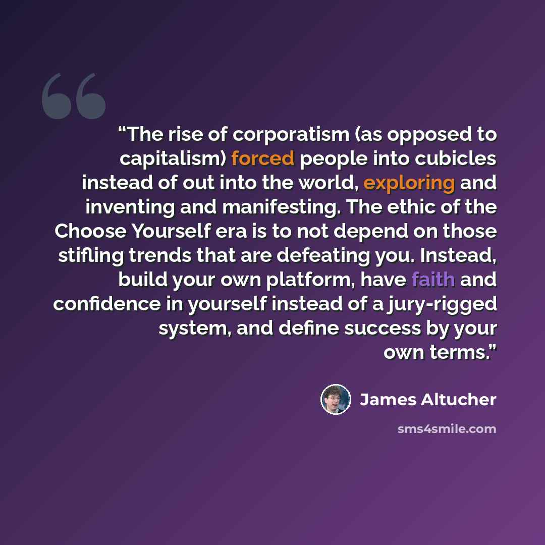 “The rise of corporatism (as opposed to capitalism) forced people into cubicles instead of out into the world, exploring and inventing and manifesting. The ethic of the Choose Yourself era is to not depend on those stifling trends that are defeating you. Instead, build your own platform, have faith…” quote by James Altucher