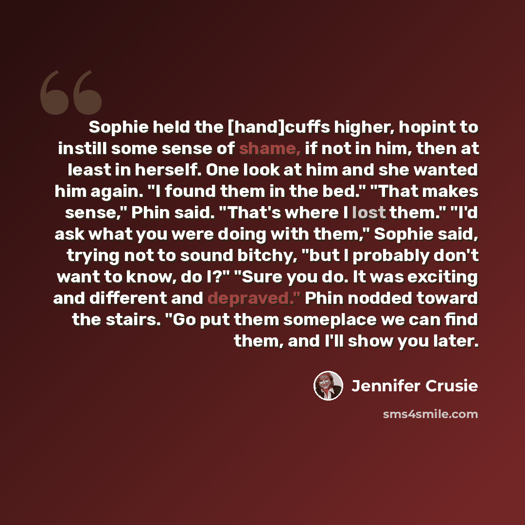 “Sophie held the [hand]cuffs higher, hopint to instill some sense of shame, if not in him, then at least in herself. One look at him and she wanted him again. "I found them in the bed." "That makes sense," Phin said. "That's where I lost them." "I'd ask what you were doing with them," Sophie said…” quote by Jennifer Crusie
