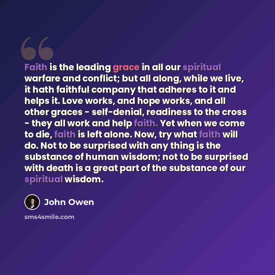 “Faith is the leading grace in all our spiritual warfare and conflict; but all along, while we live, it hath faithful company that adheres to it and helps it. Love works, and hope works, and all other graces - self-denial, readiness to the cross - they all work and help faith. Yet when we come to…” quote by John Owen