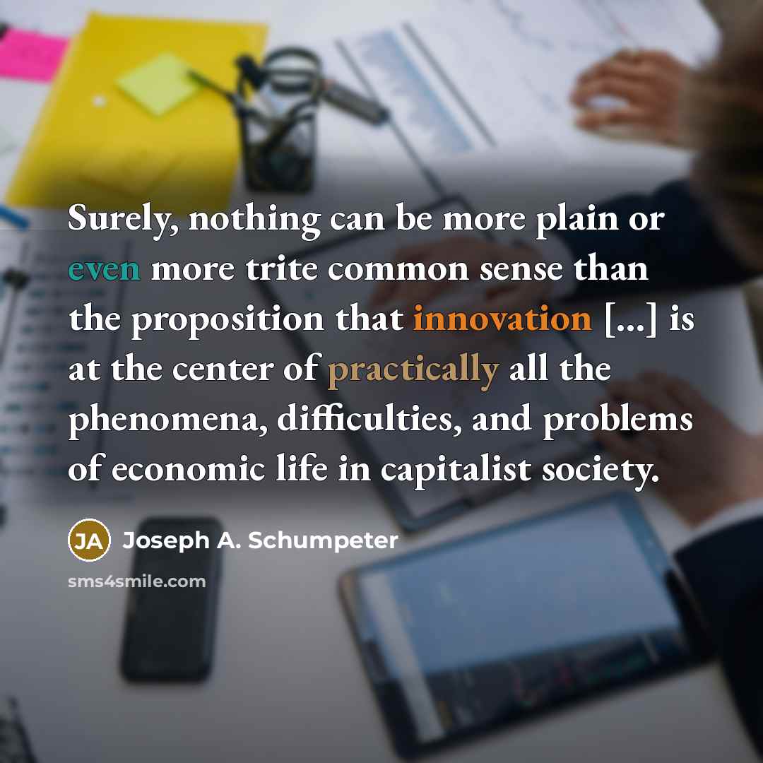 “Surely, nothing can be more plain or even more trite common sense than the proposition that innovation [...] is at the center of practically all the phenomena, difficulties, and problems of economic life in capitalist society.” quote by Joseph A. Schumpeter