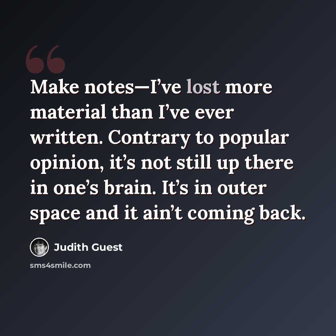 “Make notes—I’ve lost more material than I’ve ever written. Contrary to popular opinion, it’s not still up there in one’s brain. It’s in outer space and it ain’t coming back.” quote by Judith Guest