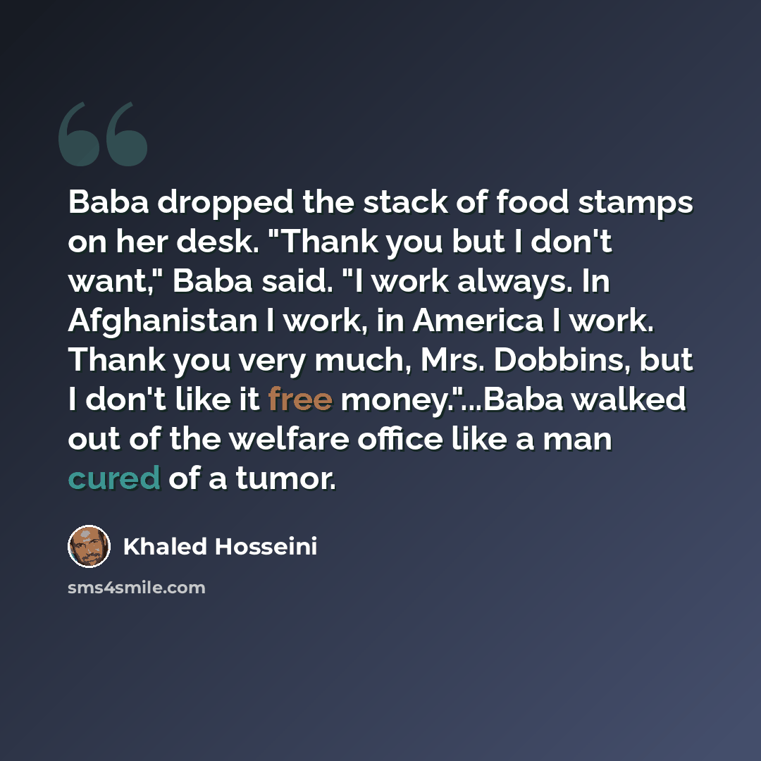 “Baba dropped the stack of food stamps on her desk. "Thank you but I don't want," Baba said. "I work always. In Afghanistan I work, in America I work. Thank you very much, Mrs. Dobbins, but I don't like it free money."...Baba walked out of the welfare office like a man cured of a tumor.” quote by Khaled Hosseini