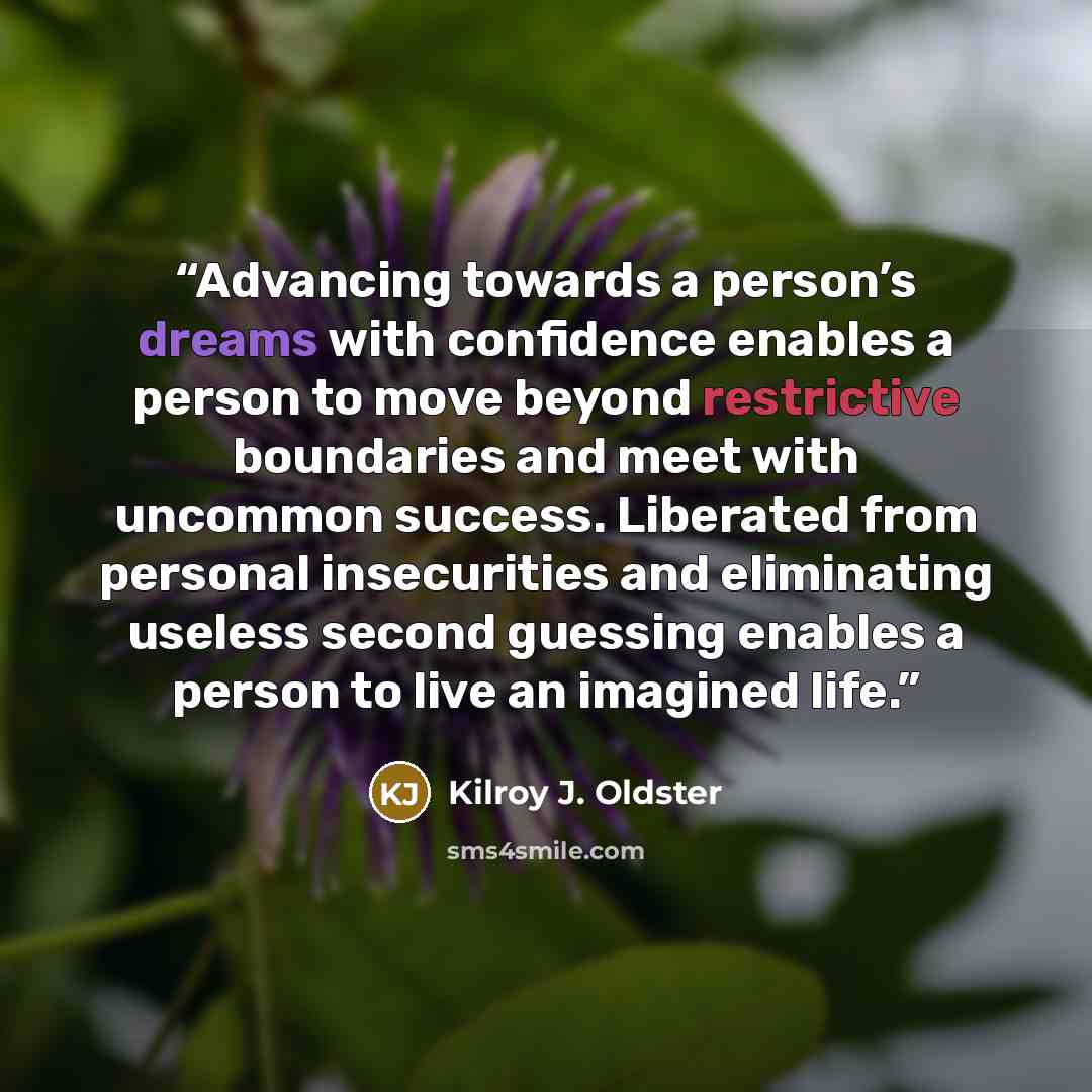 “Advancing towards a person’s dreams with confidence enables a person to move beyond restrictive boundaries and meet with uncommon success. Liberated from personal insecurities and eliminating useless second guessing enables a person to live an imagined life.” quote by Kilroy J. Oldster