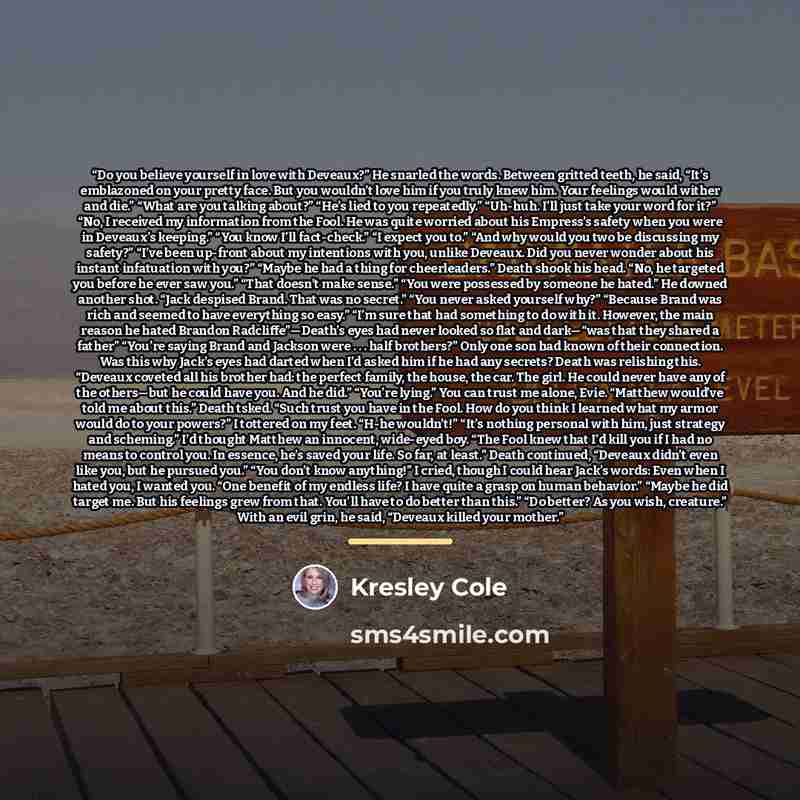 “Do you believe yourself in love with Deveaux?” He snarled the words. Between gritted teeth, he said, “It’s emblazoned on your pretty face. But you wouldn’t love him if you truly knew him. Your feelings would wither and die.” “What are you talking about?” “He’s lied to you repeatedly.” “Uh-huh…” quote by Kresley Cole