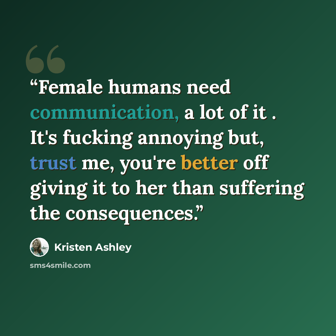 “Female humans need communication, a lot of it . It's fucking annoying but, trust me, you're better off giving it to her than suffering the consequences.” quote by Kristen Ashley