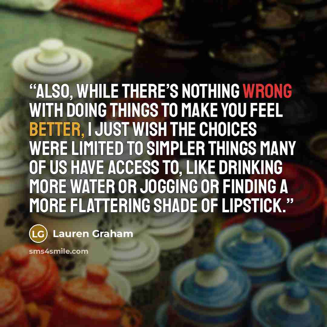 “Also, while there’s nothing wrong with doing things to make you feel better, I just wish the choices were limited to simpler things many of us have access to, like drinking more water or jogging or finding a more flattering shade of lipstick.” quote by Lauren Graham