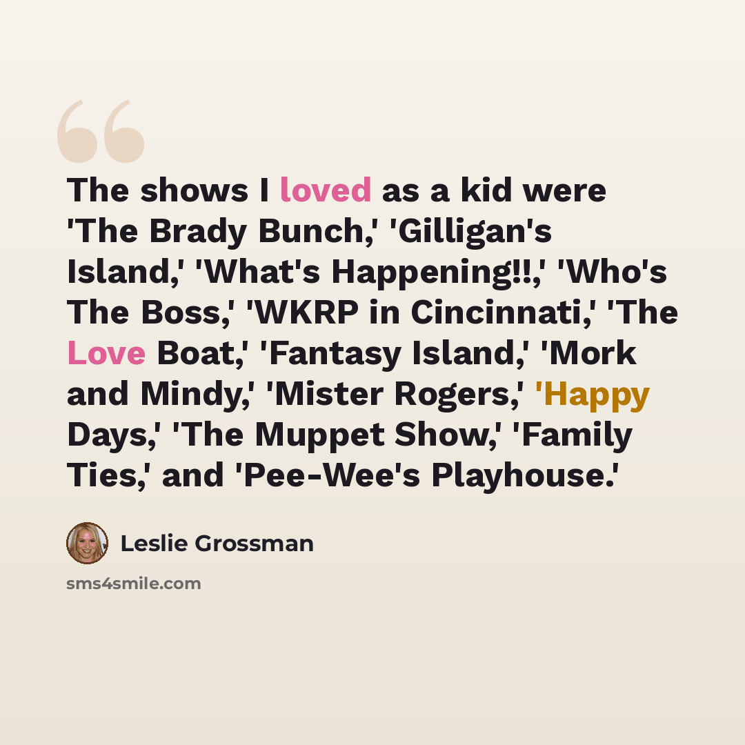 “The shows I loved as a kid were 'The Brady Bunch,' 'Gilligan's Island,' 'What's Happening!!,' 'Who's The Boss,' 'WKRP in Cincinnati,' 'The Love Boat,' 'Fantasy Island,' 'Mork and Mindy,' 'Mister Rogers,' 'Happy Days,' 'The Muppet Show,' 'Family Ties,' and 'Pee-Wee's Playhouse.'” quote by Leslie Grossman