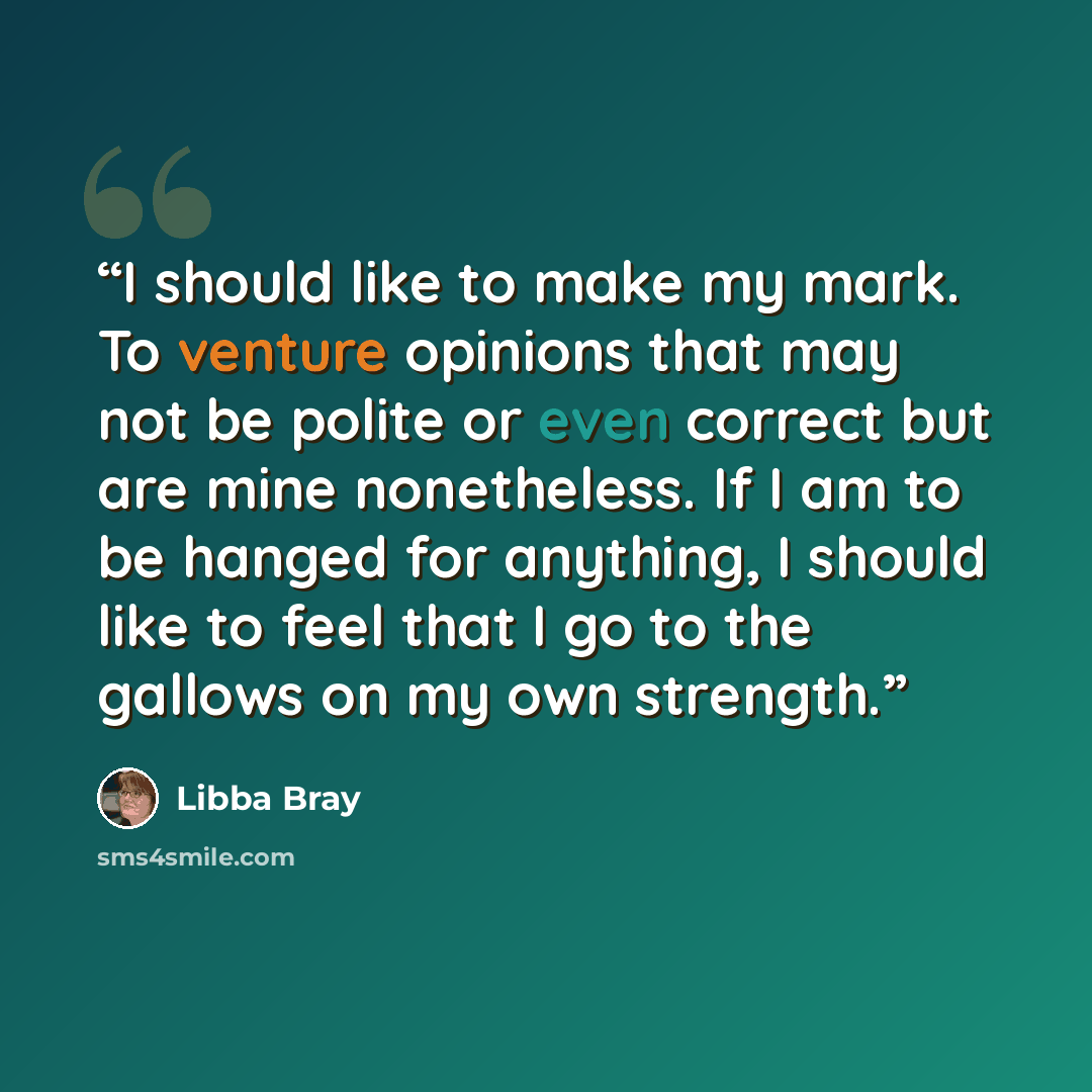“I should like to make my mark. To venture opinions that may not be polite or even correct but are mine nonetheless. If I am to be hanged for anything, I should like to feel that I go to the gallows on my own strength.” quote by Libba Bray