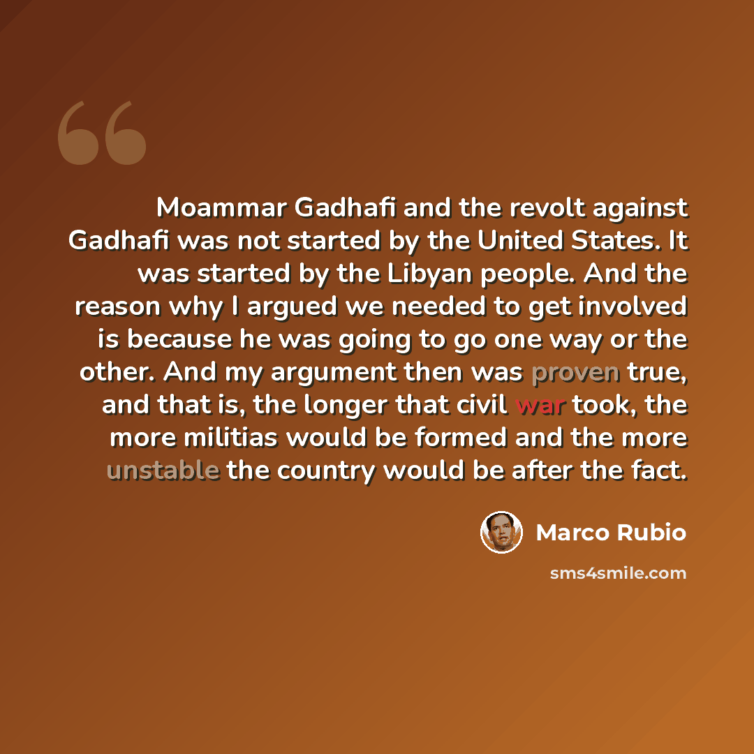“Moammar Gadhafi and the revolt against Gadhafi was not started by the United States. It was started by the Libyan people. And the reason why I argued we needed to get involved is because he was going to go one way or the other. And my argument then was proven true, and that is, the longer that…” quote by Marco Rubio