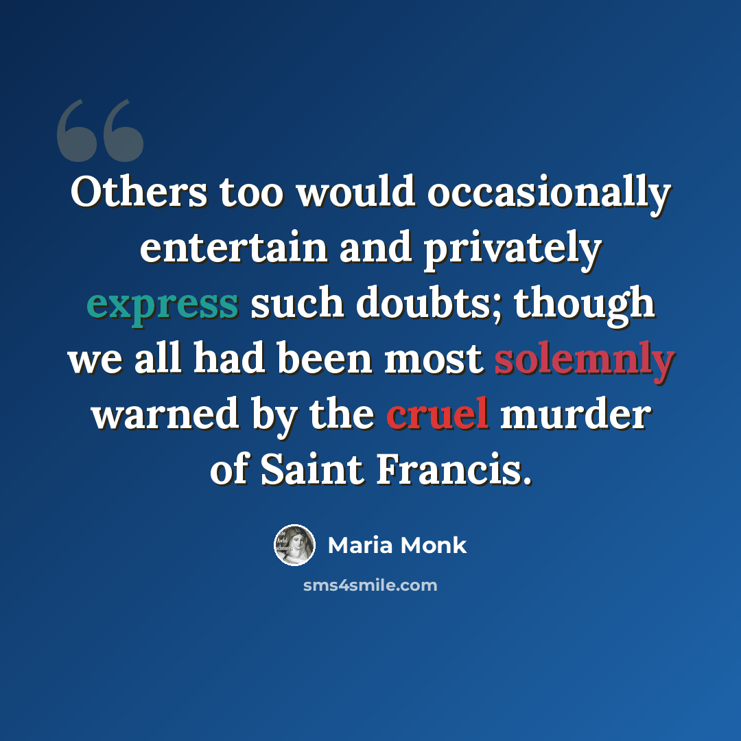 “Others too would occasionally entertain and privately express such doubts; though we all had been most solemnly warned by the cruel murder of Saint Francis.” quote by Maria Monk