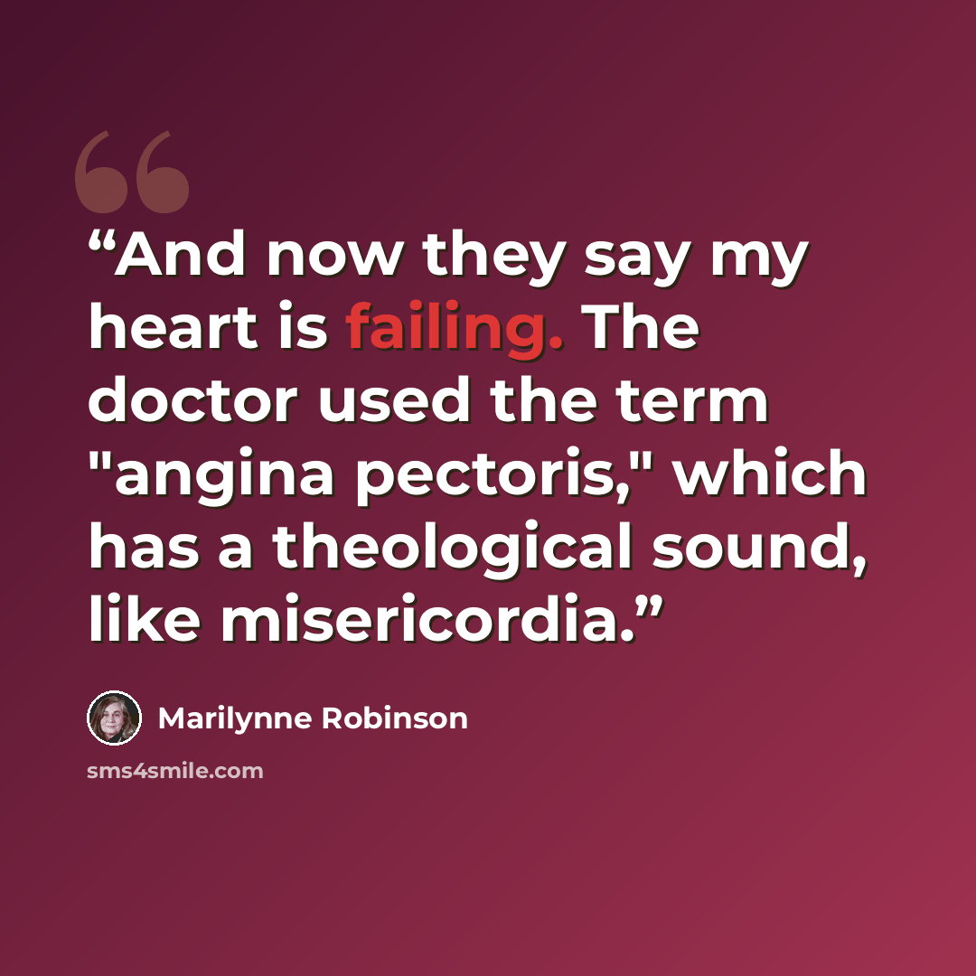 “And now they say my heart is failing. The doctor used the term "angina pectoris," which has a theological sound, like misericordia.” quote by Marilynne Robinson