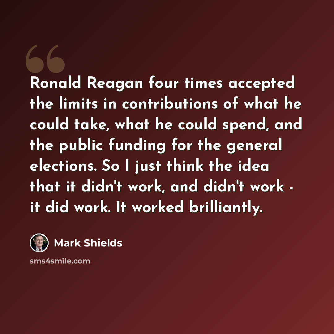 “Ronald Reagan four times accepted the limits in contributions of what he could take, what he could spend, and the public funding for the general elections. So I just think the idea that it didn't work, and didn't work - it did work. It worked brilliantly.” quote by Mark Shields