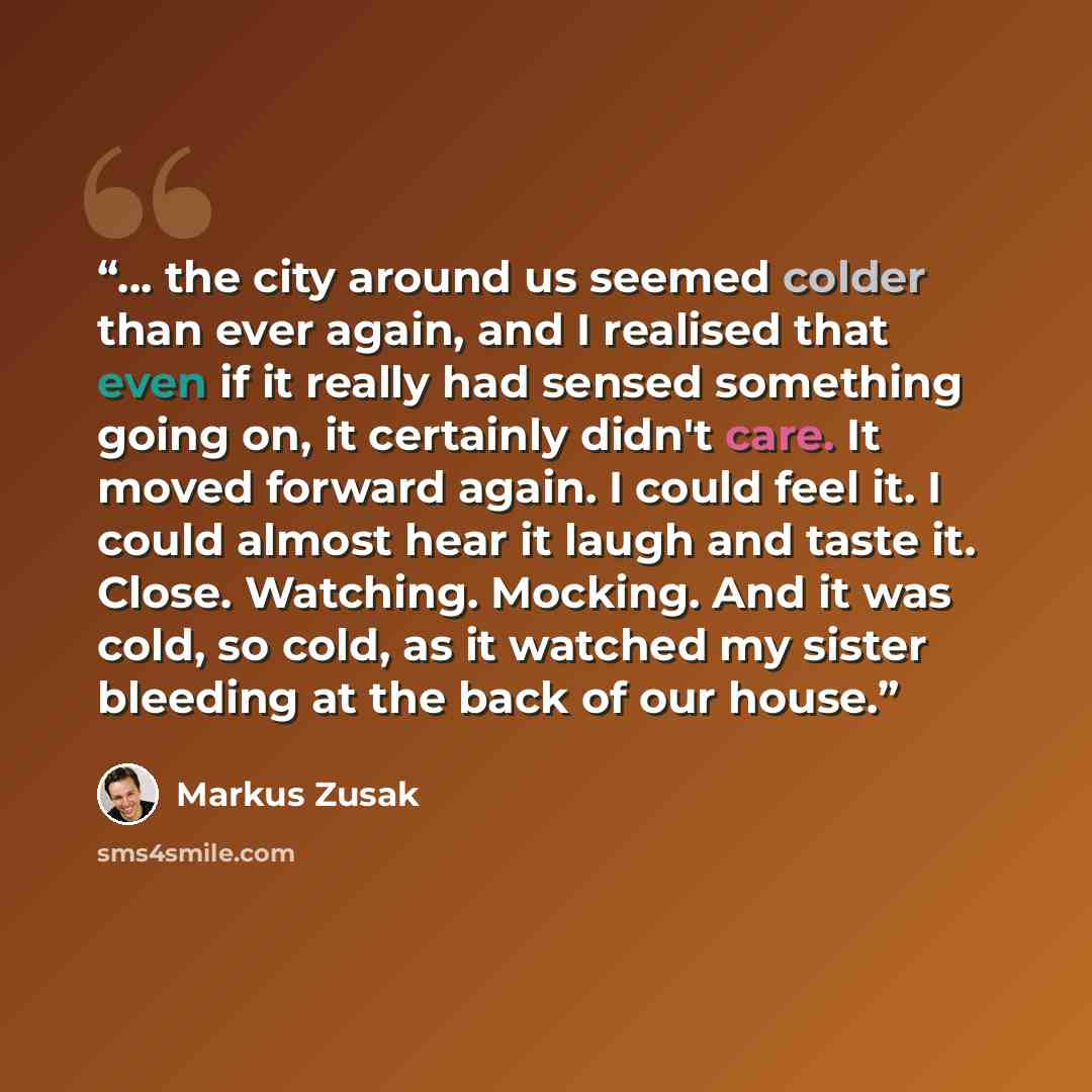 “... the city around us seemed colder than ever again, and I realised that even if it really had sensed something going on, it certainly didn't care. It moved forward again. I could feel it. I could almost hear it laugh and taste it. Close. Watching. Mocking. And it was cold, so cold, as it watched…” quote by Markus Zusak