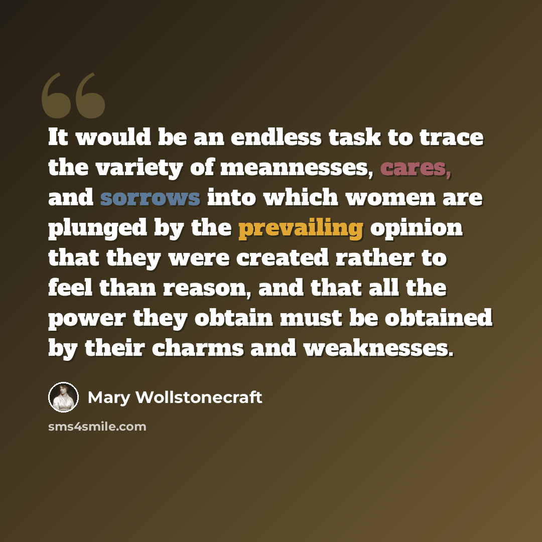 “It would be an endless task to trace the variety of meannesses, cares, and sorrows into which women are plunged by the prevailing opinion that they were created rather to feel than reason, and that all the power they obtain must be obtained by their charms and weaknesses.” quote by Mary Wollstonecraft