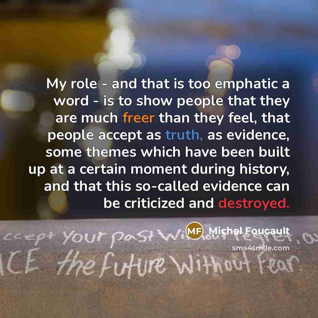 “My role - and that is too emphatic a word - is to show people that they are much freer than they feel, that people accept as truth, as evidence, some themes which have been built up at a certain moment during history, and that this so-called evidence can be criticized and destroyed.” quote by Michel Foucault