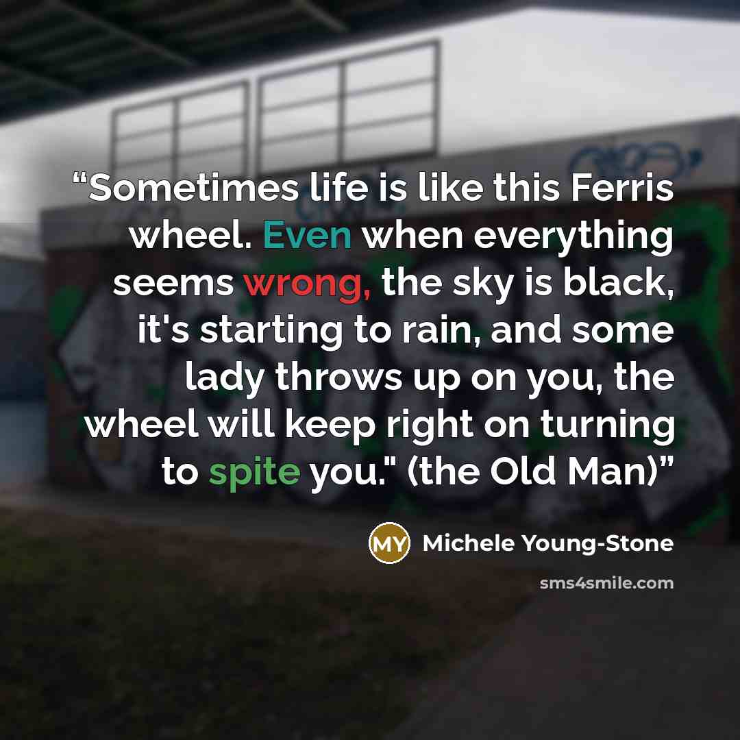 “Sometimes life is like this Ferris wheel. Even when everything seems wrong, the sky is black, it's starting to rain, and some lady throws up on you, the wheel will keep right on turning to spite you." (the Old Man)” quote by Michele Young-Stone