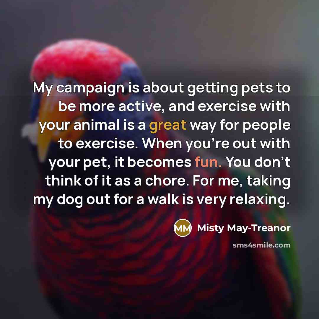 “My campaign is about getting pets to be more active, and exercise with your animal is a great way for people to exercise. When you're out with your pet, it becomes fun. You don't think of it as a chore. For me, taking my dog out for a walk is very relaxing.” quote by Misty May-Treanor